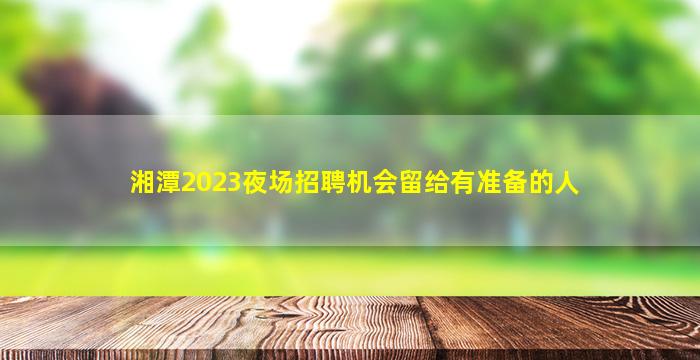 湘潭2023夜场招聘机会留给有准备的人